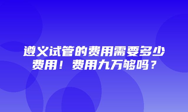 遵义试管的费用需要多少费用！费用九万够吗？