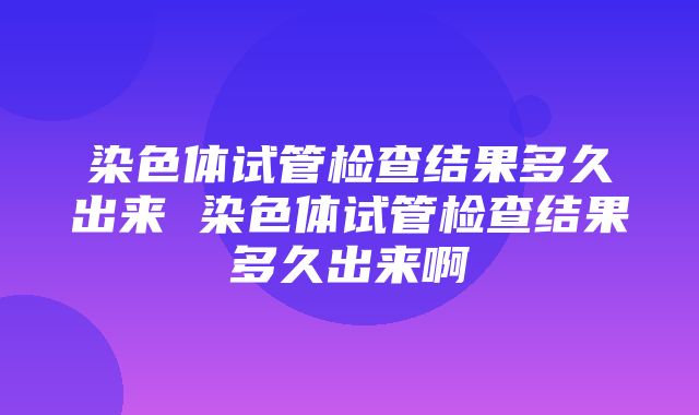 染色体试管检查结果多久出来 染色体试管检查结果多久出来啊