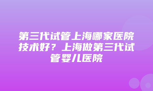 第三代试管上海哪家医院技术好？上海做第三代试管婴儿医院