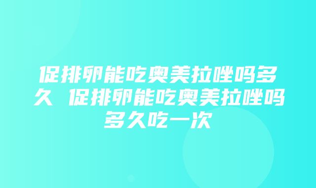 促排卵能吃奥美拉唑吗多久 促排卵能吃奥美拉唑吗多久吃一次