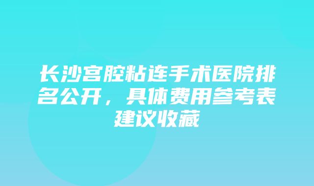 长沙宫腔粘连手术医院排名公开，具体费用参考表建议收藏