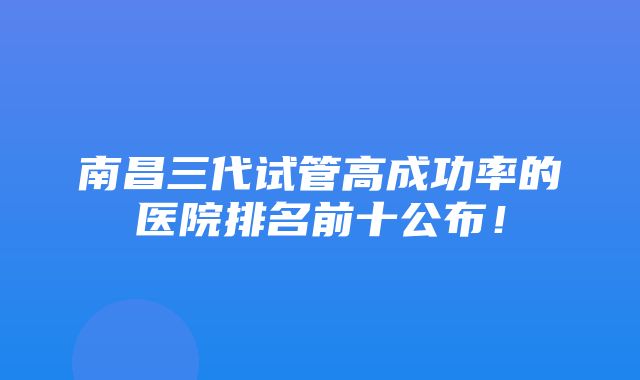 南昌三代试管高成功率的医院排名前十公布！