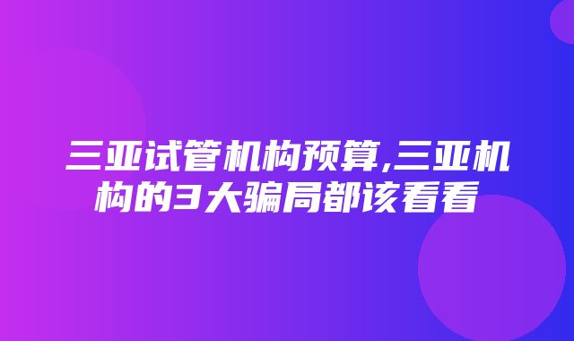 三亚试管机构预算,三亚机构的3大骗局都该看看