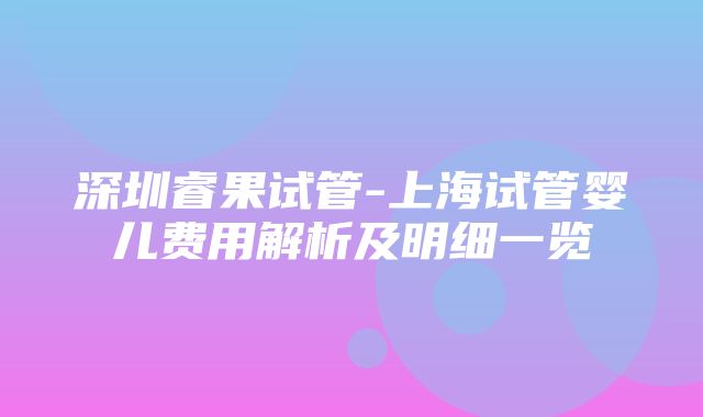 深圳睿果试管-上海试管婴儿费用解析及明细一览