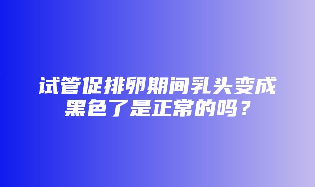 试管促排卵期间乳头变成黑色了是正常的吗？