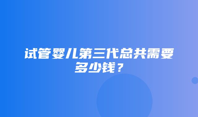 试管婴儿第三代总共需要多少钱？