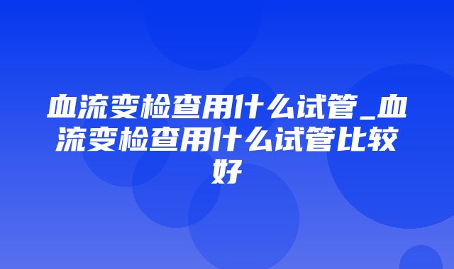 血流变检查用什么试管_血流变检查用什么试管比较好