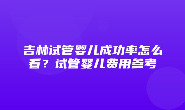 吉林试管婴儿成功率怎么看？试管婴儿费用参考