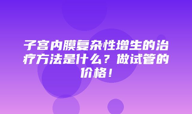 子宫内膜复杂性增生的治疗方法是什么？做试管的价格！