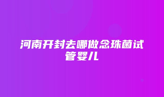 河南开封去哪做念珠菌试管婴儿