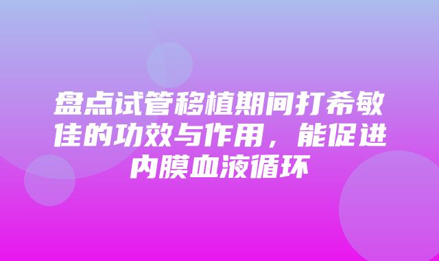 盘点试管移植期间打希敏佳的功效与作用，能促进内膜血液循环