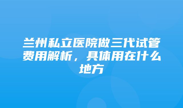 兰州私立医院做三代试管费用解析，具体用在什么地方