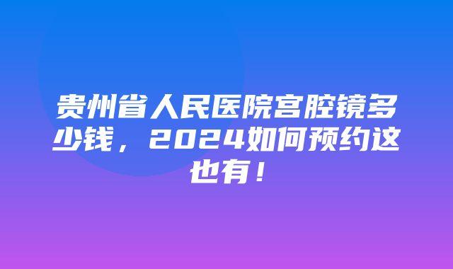 贵州省人民医院宫腔镜多少钱，2024如何预约这也有！