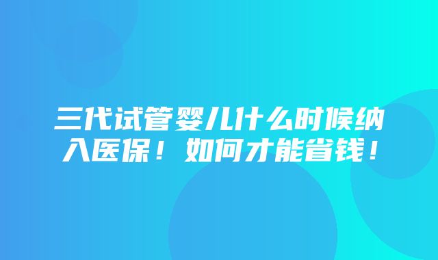 三代试管婴儿什么时候纳入医保！如何才能省钱！