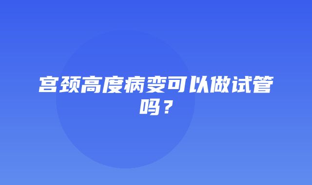 宫颈高度病变可以做试管吗？