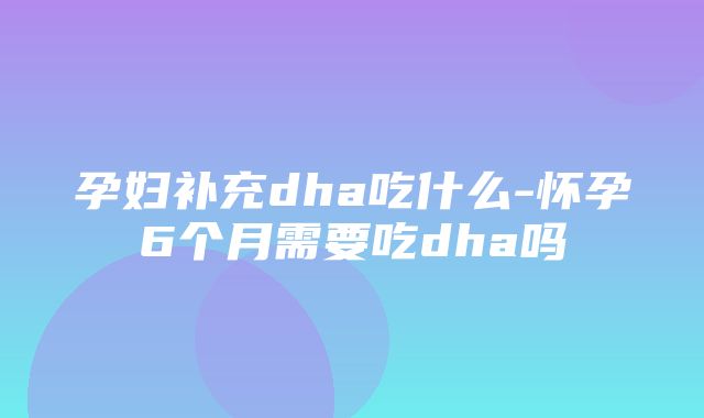 孕妇补充dha吃什么-怀孕6个月需要吃dha吗