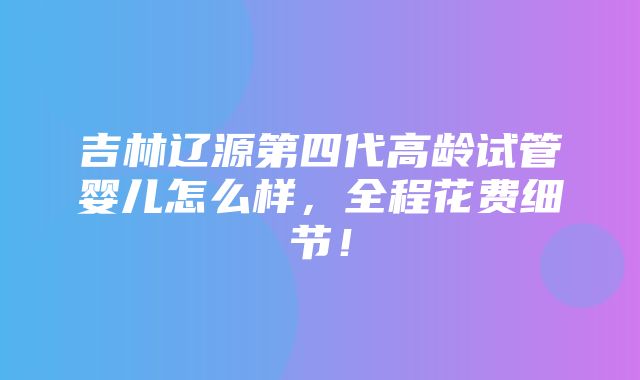 吉林辽源第四代高龄试管婴儿怎么样，全程花费细节！