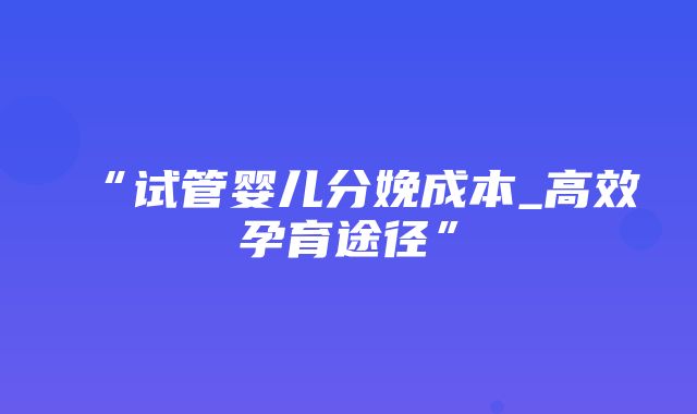 “试管婴儿分娩成本_高效孕育途径”