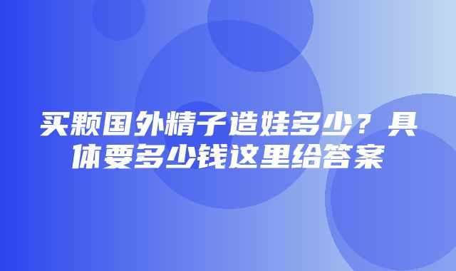 买颗国外精子造娃多少？具体要多少钱这里给答案