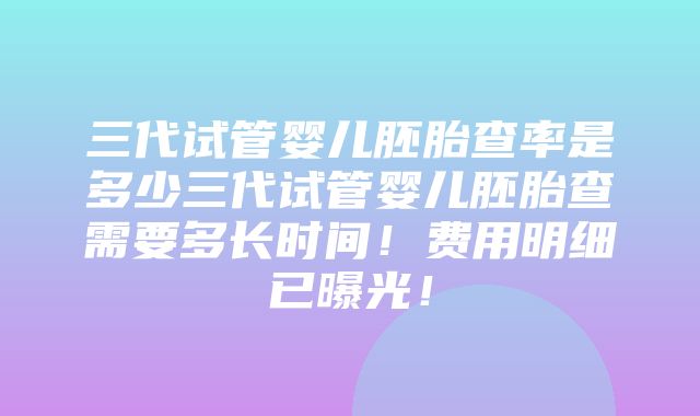 三代试管婴儿胚胎查率是多少三代试管婴儿胚胎查需要多长时间！费用明细已曝光！