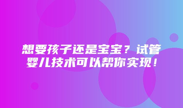 想要孩子还是宝宝？试管婴儿技术可以帮你实现！