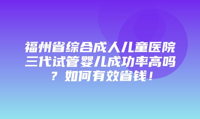 福州省综合成人儿童医院三代试管婴儿成功率高吗？如何有效省钱！