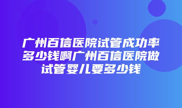 广州百信医院试管成功率多少钱啊广州百信医院做试管婴儿要多少钱