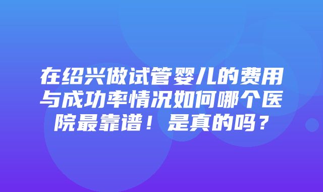 在绍兴做试管婴儿的费用与成功率情况如何哪个医院最靠谱！是真的吗？