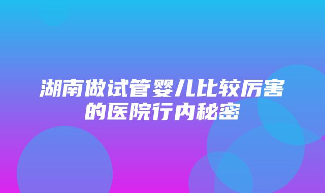 湖南做试管婴儿比较厉害的医院行内秘密