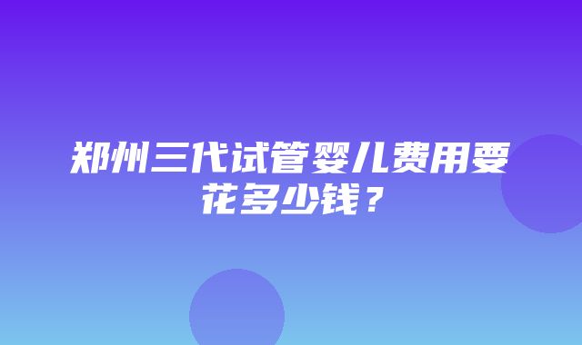 郑州三代试管婴儿费用要花多少钱？