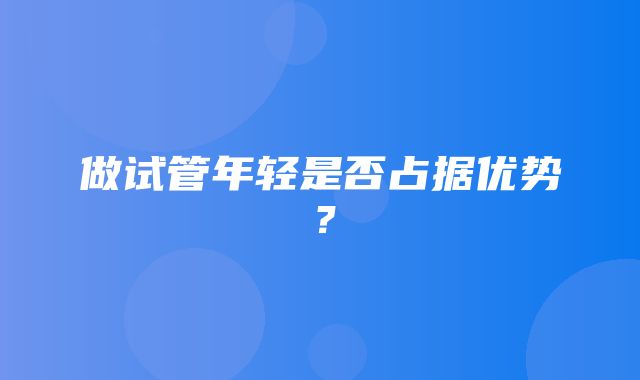 做试管年轻是否占据优势？