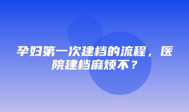 孕妇第一次建档的流程，医院建档麻烦不？