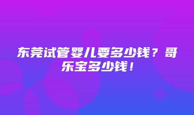 东莞试管婴儿要多少钱？哥乐宝多少钱！