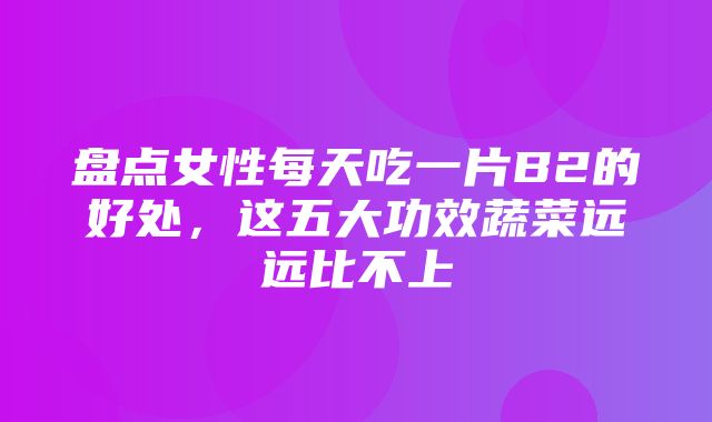 盘点女性每天吃一片B2的好处，这五大功效蔬菜远远比不上