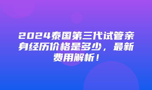 2024泰国第三代试管亲身经历价格是多少，最新费用解析！