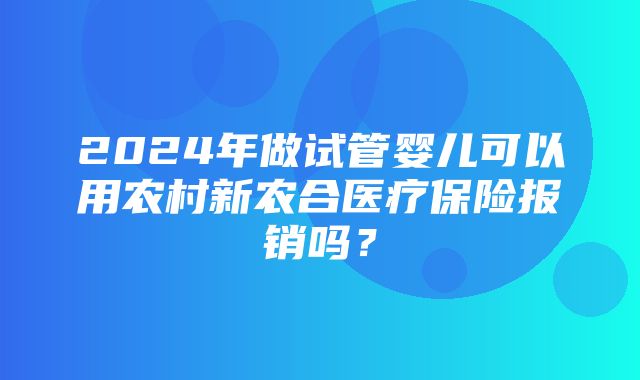 2024年做试管婴儿可以用农村新农合医疗保险报销吗？