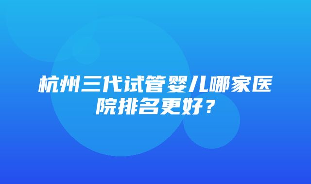 杭州三代试管婴儿哪家医院排名更好？