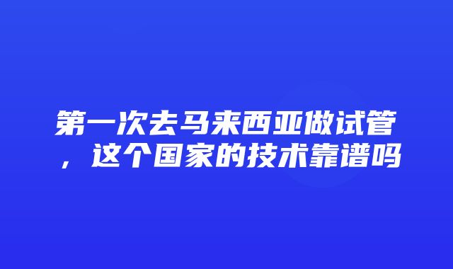 第一次去马来西亚做试管，这个国家的技术靠谱吗