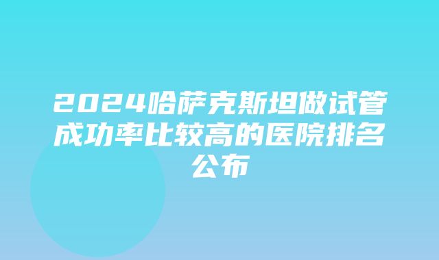 2024哈萨克斯坦做试管成功率比较高的医院排名公布