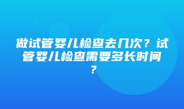 做试管婴儿检查去几次？试管婴儿检查需要多长时间？