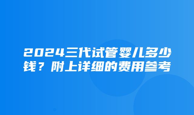 2024三代试管婴儿多少钱？附上详细的费用参考