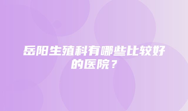 岳阳生殖科有哪些比较好的医院？