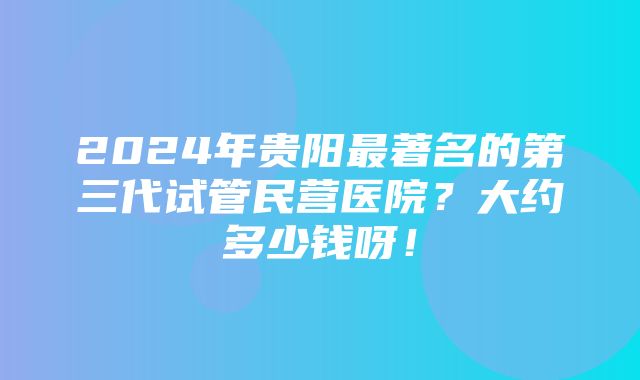 2024年贵阳最著名的第三代试管民营医院？大约多少钱呀！