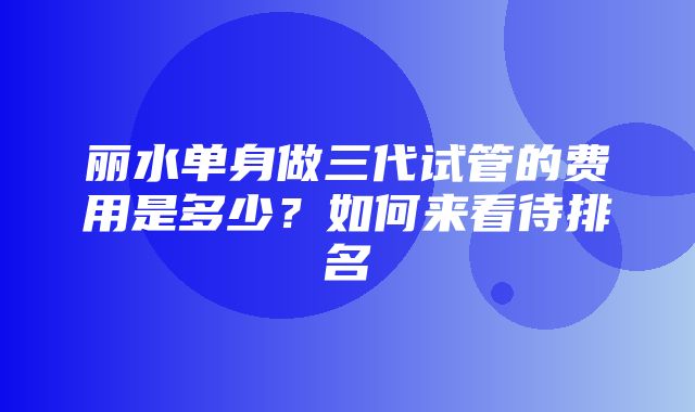 丽水单身做三代试管的费用是多少？如何来看待排名