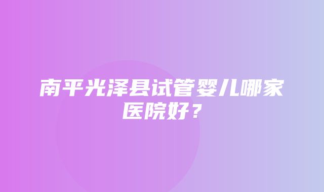 南平光泽县试管婴儿哪家医院好？