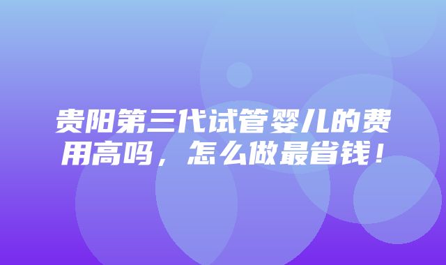 贵阳第三代试管婴儿的费用高吗，怎么做最省钱！