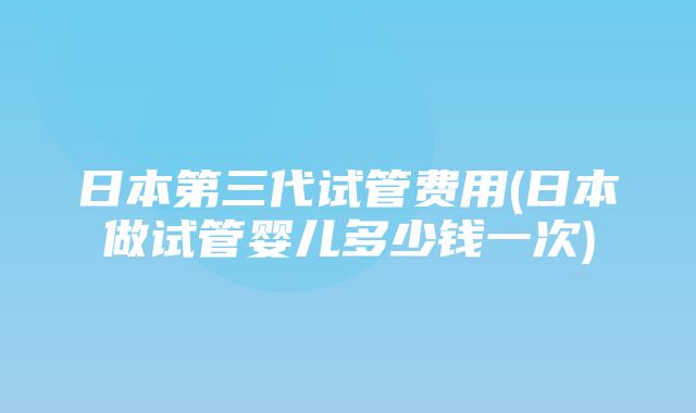 日本第三代试管费用(日本做试管婴儿多少钱一次)