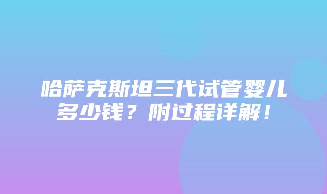 哈萨克斯坦三代试管婴儿多少钱？附过程详解！