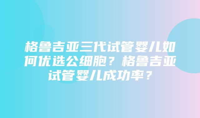 格鲁吉亚三代试管婴儿如何优选公细胞？格鲁吉亚试管婴儿成功率？