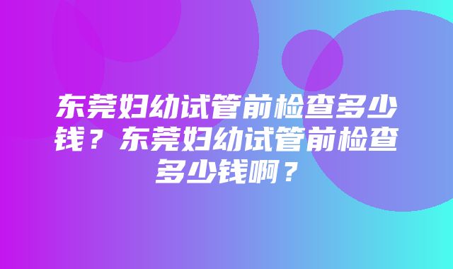 东莞妇幼试管前检查多少钱？东莞妇幼试管前检查多少钱啊？